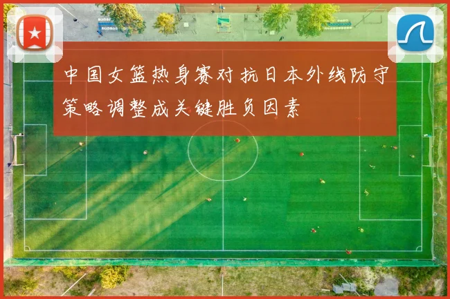 中国女篮热身赛对抗日本外线防守策略调整成关键胜负因素
