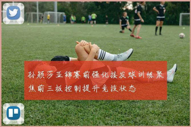 孙颖莎亚锦赛前强化接发球训练聚焦前三板控制提升竞技状态